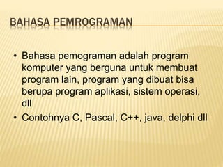 BAHASA PEMROGRAMAN
• Bahasa pemograman adalah program
komputer yang berguna untuk membuat
program lain, program yang dibuat bisa
berupa program aplikasi, sistem operasi,
dll
• Contohnya C, Pascal, C++, java, delphi dll
 