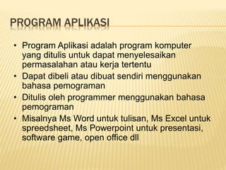 PROGRAM APLIKASI
• Program Aplikasi adalah program komputer
yang ditulis untuk dapat menyelesaikan
permasalahan atau kerja tertentu
• Dapat dibeli atau dibuat sendiri menggunakan
bahasa pemograman
• Ditulis oleh programmer menggunakan bahasa
pemograman
• Misalnya Ms Word untuk tulisan, Ms Excel untuk
spreedsheet, Ms Powerpoint untuk presentasi,
software game, open office dll
 