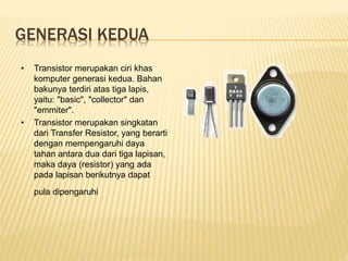 GENERASI KEDUA
• Transistor merupakan ciri khas
komputer generasi kedua. Bahan
bakunya terdiri atas tiga lapis,
yaitu: "basic", "collector" dan
"emmiter".
• Transistor merupakan singkatan
dari Transfer Resistor, yang berarti
dengan mempengaruhi daya
tahan antara dua dari tiga lapisan,
maka daya (resistor) yang ada
pada lapisan berikutnya dapat
pula dipengaruhi
 