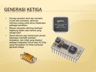 GENERASI KETIGA
• Konsep semakin kecil dan semakin
murah dari transistor, akhirnya
memacu orang untuk terus melakukan
pelbagai penelitian.
• Ribuan transistor akhirnya berhasil
digabung dalam satu bentuk yang
sangat kecil.
• Secuil silicium yag mempunyai ukuran
beberapa milimeter berhasil
diciptakan, dan inilah yang disebut
sebagai Integrated Circuit atau IC-Chip
yang merupakan ciri khas komputer
generasi ketiga.
 