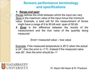Sensors performance terminology
and specifications
Pr. Nazim Mir-Nasiri & Pr. Prashant
1. Range and span
Range defines the limits between which the input can vary
Span is the maximum value of the input minus the minimum
value. Example, a load cell for the measurement of forces
might have a range of 0 to 50 kN and span of 50 kN
2. Error is the difference between the results of the
measurement and the true value of the quantity being
measured
Error= measured value – true value
Example, if the measured temperature is 25C when the actual
is 24, then the error is +1C. Instead if the measured value
was 26, then the error should be -1
 