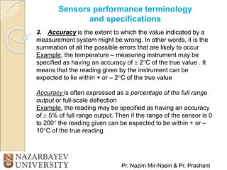 Sensors performance terminology
and specifications
Pr. Nazim Mir-Nasiri & Pr. Prashant
3. Accuracy is the extent to which the value indicated by a
measurement system might be wrong. In other words, it is the
summation of all the possible errors that are likely to occur
Example, the temperature – measuring instrument may be
specified as having an accuracy of  2C of the true value . It
means that the reading given by the instrument can be
expected to lie within + or – 2C of the true value
Accuracy is often expressed as a percentage of the full range
output or full-scale deflection
Example, the reading may be specified as having an accuracy
of  5% of full range output. Then if the range of the sensor is 0
to 200 the reading given can be expected to be within + or –
10C of the true reading
 