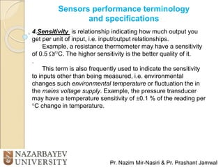 Sensors performance terminology
and specifications
Pr. Nazim Mir-Nasiri & Pr. Prashant Jamwal
4.Sensitivity is relationship indicating how much output you
get per unit of input, i.e. input/output relationships.
Example, a resistance thermometer may have a sensitivity
of 0.5 /C. The higher sensitivity is the better quality of it.
.
This term is also frequently used to indicate the sensitivity
to inputs other than being measured, i.e. environmental
changes such environmental temperature or fluctuation the in
the mains voltage supply. Example, the pressure transducer
may have a temperature sensitivity of 0.1 % of the reading per
C change in temperature.
 
