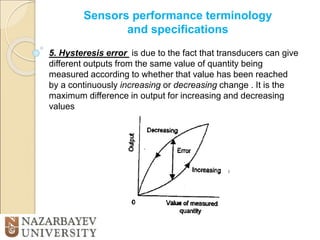 Sensors performance terminology
and specifications
5. Hysteresis error is due to the fact that transducers can give
different outputs from the same value of quantity being
measured according to whether that value has been reached
by a continuously increasing or decreasing change . It is the
maximum difference in output for increasing and decreasing
values
 