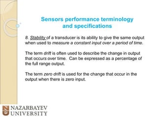 Sensors performance terminology
and specifications
8. Stability of a transducer is its ability to give the same output
when used to measure a constant input over a period of time.
The term drift is often used to describe the change in output
that occurs over time. Can be expressed as a percentage of
the full range output.
The term zero drift is used for the change that occur in the
output when there is zero input.
 