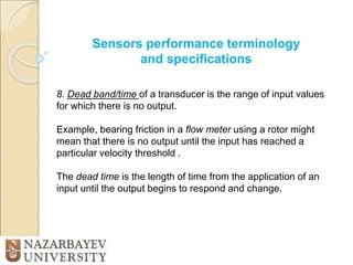 Sensors performance terminology
and specifications
8. Dead band/time of a transducer is the range of input values
for which there is no output.
Example, bearing friction in a flow meter using a rotor might
mean that there is no output until the input has reached a
particular velocity threshold .
The dead time is the length of time from the application of an
input until the output begins to respond and change.
 