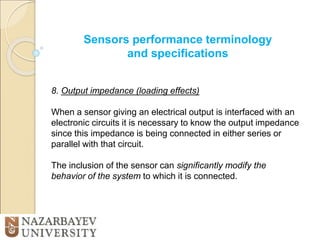 Sensors performance terminology
and specifications
8. Output impedance (loading effects)
When a sensor giving an electrical output is interfaced with an
electronic circuits it is necessary to know the output impedance
since this impedance is being connected in either series or
parallel with that circuit.
The inclusion of the sensor can significantly modify the
behavior of the system to which it is connected.
 