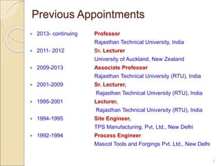  2013- continuing Professor
Rajasthan Technical University, India
 2011- 2012 Sr. Lecturer
University of Auckland, New Zealand
 2009-2013 Associate Professor
Rajasthan Technical University (RTU), India
 2001-2009 Sr. Lecturer,
Rajasthan Technical University (RTU), India
 1995-2001 Lecturer,
Rajasthan Technical University (RTU), India
 1994-1995 Site Engineer,
TPS Manufacturing. Pvt. Ltd., New Delhi
 1992-1994 Process Engineer
Mascot Tools and Forgings Pvt. Ltd., New Delhi
3
Previous Appointments
 