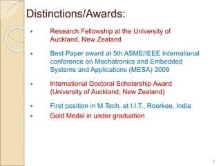  Research Fellowship at the University of
Auckland, New Zealand
 Best Paper award at 5th ASME/IEEE International
conference on Mechatronics and Embedded
Systems and Applications (MESA) 2009
 International Doctoral Scholarship Award
(University of Auckland, New Zealand)
 First position in M.Tech. at I.I.T., Roorkee, India
 Gold Medal in under graduation
4
Distinctions/Awards:
 