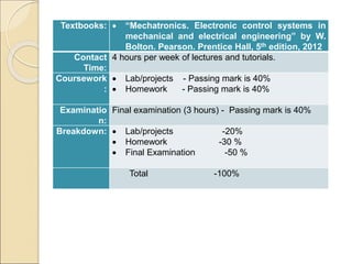 Textbooks:  “Mechatronics. Electronic control systems in
mechanical and electrical engineering” by W.
Bolton. Pearson. Prentice Hall, 5th edition, 2012
Contact
Time:
4 hours per week of lectures and tutorials.
Coursework
:
 Lab/projects - Passing mark is 40%
 Homework - Passing mark is 40%
Examinatio
n:
Final examination (3 hours) - Passing mark is 40%
Breakdown:  Lab/projects -20%
 Homework -30 %
 Final Examination -50 %
Total -100%
 