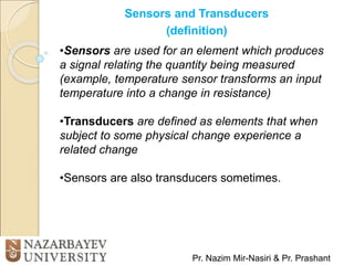 Sensors and Transducers
(definition)
Pr. Nazim Mir-Nasiri & Pr. Prashant
•Sensors are used for an element which produces
a signal relating the quantity being measured
(example, temperature sensor transforms an input
temperature into a change in resistance)
•Transducers are defined as elements that when
subject to some physical change experience a
related change
•Sensors are also transducers sometimes.
 