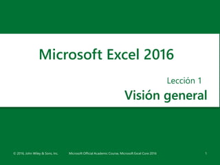 Visión general
Lección 1
© 2016, John Wiley & Sons, Inc. Microsoft Official Academic Course, Microsoft Excel Core 2016 1
Microsoft Excel 2016
 