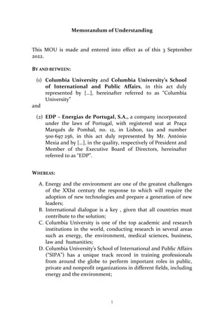 1
Memorandum	of	Understanding	
	
	
This	 MOU	 is	 made	 and	 entered	 into	 effect	 as	 of	 this	 3	 September	
2022.	
	
BY	AND	BETWEEN:	
(1) Columbia	 University	 and	 Columbia	 University’s	 School	
of	 International	 and	 Public	 Affairs,	 in	 this	 act	 duly	
represented	 by	 […],	 hereinafter	 referred	 to	 as	 “Columbia	
University”	
and	
(2) EDP	–	Energias	de	Portugal,	S.A.,	a	company	incorporated	
under	 the	 laws	 of	 Portugal,	 with	 registered	 seat	 at	 Praça	
Marquês	 de	 Pombal,	 no.	 12,	 in	 Lisbon,	 tax	 and	 number	
500	697	256,	 in	 this	 act	 duly	 represented	 by	 Mr.	 António	
Mexia	and	by	[…],	in	the	quality,	respectively	of	President	and	
Member	 of	 the	 Executive	 Board	 of	 Directors,	 hereinafter	
referred	to	as	“EDP”.	
		
WHEREAS:	
A. Energy	and	the	environment	are	one	of	the	greatest	challenges	
of	 the	 XXIst	 century	 the	 response	 to	 which	 will	 require	 the	
adoption	of	new	technologies	and	prepare	a	generation	of	new	
leaders;	
B. International	 dialogue	 is	 a	 key	 ,	 given	 that	 all	 countries	 must	
contribute	to	the	solution;	
C. Columbia	 University	 is	 one	 of	 the	 top	 academic	 and	 research	
institutions	in	the	world,	conducting	research	in	several	areas	
such	 as	 energy,	 the	 environment,	 medical	 sciences,	 business,	
law	and		humanities;	
D. Columbia	University’s	School	of	International	and	Public	Affairs	
(“SIPA”)	 has	 a	 unique	 track	 record	 in	 training	 professionals	
from	 around	 the	 globe	 to	 perform	 important	 roles	 in	 public,	
private	and	nonprofit	organizations	in	different	fields,	including	
energy	and	the	environment;		
	
 
