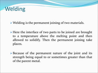 Welding
 Welding is the permanent joining of two materials.
 Here the interface of two parts to be joined are brought
to a temperature above the melting point and then
allowed to solidify. Then the permanent joining take
places.
 Because of the permanent nature of the joint and its
strength being equal to or sometimes greater than that
of the parent metal.
 