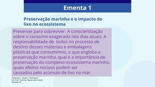 Ementa 1
Preservar para sobreviver. A conscientização
sobre o consumo exagerado nos dias atuais. A
responsabilidade de todos no processo de
destino desses materiais e embalagens
plásticas que consumimos, o que engloba a
preservação marinha, qual é a importância de
preservação do complexo ecossistema marinho,
quais efeitos nocivos podem ser
causados pelo acúmulo de lixo no mar.
Preservação marinha e o impacto do
lixo no ecossistema
Professora – Gisele C. Michelazzo
E.E. Prof.ª Sueli Ap. Figueira dos Santos
Ubatuba-SP
 