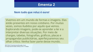 Ementa 2
Vivemos em um mundo de formas e imagens. Elas
estão presentes em nosso cotidiano. Por muitas
vezes, somos iludidos por aquilo que vemos.
Explorando imagens, pode-se aprender a ler e a
interpretar diversas situações. Por meio de
charges, tabelas, fotografias, gráficos, placas e
propagandas publicitárias, aperfeiçoaremos seu
olhar crítico. Venha fazer parte desse mundo.
Nem tudo que reluz é ouro!
SÃO PAULO. Secretaria da Educação. Curso
Formação Aprofundada: Eletivas, 2019. 1ª edição.
 