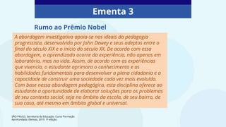 Ementa 3
A abordagem investigativa apoia-se nos ideais da pedagogia
progressista, desenvolvida por John Dewey e seus adeptos entre o
final do século XIX e o início do século XX. De acordo com essa
abordagem, o aprendizado ocorre da experiência, não apenas em
laboratório, mas na vida. Assim, de acordo com as experiências
que vivencia, o estudante aprimora o conhecimento e as
habilidades fundamentais para desenvolver a plena cidadania e a
capacidade de construir uma sociedade cada vez mais evoluída.
Com base nessa abordagem pedagógica, esta disciplina oferece ao
estudante a oportunidade de elaborar soluções para os problemas
de seu contexto social, seja no âmbito da escola, de seu bairro, de
sua casa, até mesmo em âmbito global e universal.
Rumo ao Prêmio Nobel
SÃO PAULO. Secretaria da Educação. Curso Formação
Aprofundada: Eletivas, 2019. 1ª edição.
 