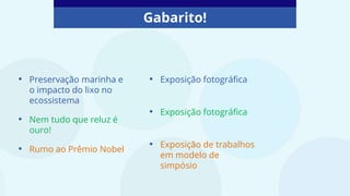 Gabarito!
• Preservação marinha e
o impacto do lixo no
ecossistema
• Nem tudo que reluz é
ouro!
• Rumo ao Prêmio Nobel
• Exposição fotográfica
• Exposição fotográfica
• Exposição de trabalhos
em modelo de
simpósio
 
