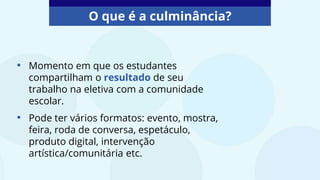 O que é a culminância?
• Momento em que os estudantes
compartilham o resultado de seu
trabalho na eletiva com a comunidade
escolar.
• Pode ter vários formatos: evento, mostra,
feira, roda de conversa, espetáculo,
produto digital, intervenção
artística/comunitária etc.
 