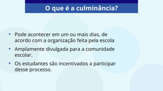 O que é a culminância?
• Pode acontecer em um ou mais dias, de
acordo com a organização feita pela escola
• Amplamente divulgada para a comunidade
escolar.
• Os estudantes são incentivados a participar
desse processo.
 