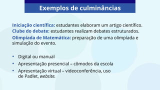 Exemplos de culminâncias
Iniciação científica: estudantes elaboram um artigo científico.
• Digital ou manual
• Apresentação presencial – cômodos da escola
• Apresentação virtual – videoconferência, uso
de Padlet, website.
Clube do debate: estudantes realizam debates estruturados.
Olimpíada de Matemática: preparação de uma olimpíada e
simulação do evento.
 