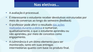 Nas eletivas...
• O professor pode aferir o resultado das ações
realizadas durante a eletiva e sumarizar,
qualitativamente, o que o estudante aprendeu ou
não aprendeu, por meio de conceitos como
engajamento.
• A culminância é um ótimo elemento para ser
monitorado, tanto em suas entregas
intermediárias quanto com base no produto final.
• A avaliação é processual.
• É interessante o estudante receber devolutivas estruturadas por
meio de conversas ao longo do semestre (feedback).
 
