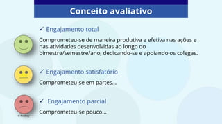 Conceito avaliativo
 Engajamento total
Comprometeu-se de maneira produtiva e efetiva nas ações e
nas atividades desenvolvidas ao longo do
bimestre/semestre/ano, dedicando-se e apoiando os colegas.
 Engajamento satisfatório
Comprometeu-se em partes...
 Engajamento parcial
Comprometeu-se pouco...
© Pixabay
 