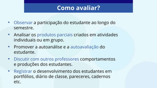 Como avaliar?
• Observar a participação do estudante ao longo do
semestre.
• Analisar os produtos parciais criados em atividades
individuais ou em grupo.
• Promover a autoanálise e a autoavaliação do
estudante.
• Discutir com outros professores comportamentos
e produções dos estudantes.
• Registrar o desenvolvimento dos estudantes em
portfólios, diário de classe, pareceres, cadernos
etc.
 