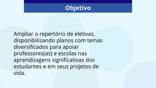 Objetivo
Ampliar o repertório de eletivas,
disponibilizando planos com temas
diversificados para apoiar
professores(as) e escolas nas
aprendizagens significativas dos
estudantes e em seus projetos de
vida.
 