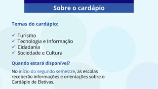 Sobre o cardápio
Temas do cardápio:
 Turismo
 Tecnologia e Informação
 Cidadania
 Sociedade e Cultura
Quando estará disponível?
No início do segundo semestre, as escolas
receberão informações e orientações sobre o
Cardápio de Eletivas.
 