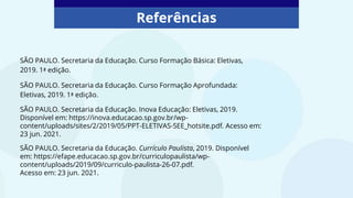 Referências
SÃO PAULO. Secretaria da Educação. Curso Formação Básica: Eletivas,
2019. 1ª edição.
SÃO PAULO. Secretaria da Educação. Curso Formação Aprofundada:
Eletivas, 2019. 1ª edição.
SÃO PAULO. Secretaria da Educação. Inova Educação: Eletivas, 2019.
Disponível em: https://inova.educacao.sp.gov.br/wp-
content/uploads/sites/2/2019/05/PPT-ELETIVAS-SEE_hotsite.pdf. Acesso em:
23 jun. 2021.
SÃO PAULO. Secretaria da Educação. Currículo Paulista, 2019. Disponível
em: https://efape.educacao.sp.gov.br/curriculopaulista/wp-
content/uploads/2019/09/curriculo-paulista-26-07.pdf.
Acesso em: 23 jun. 2021.
 