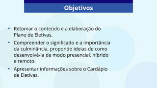 Objetivos
• Retomar o conteúdo e a elaboração do
Plano de Eletivas.
• Compreender o significado e a importância
da culminância, propondo ideias de como
desenvolvê-la de modo presencial, híbrido
e remoto.
• Apresentar informações sobre o Cardápio
de Eletivas.
 