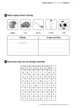 Downloadable and photocopiable © Ediciones Bilingües, S.L.
2
NATURAL SCIENCE LEARN TOGETHER PRIMARY 2
3 Which objects float? Classify.
4 Find seven ways we can change materials.
apple rock spoon bottle ball
It floats. It does not float.
apple
s t r e t c h c
q g l t i r w o
u v b e n d m o
e q t z m u r l
e s j m i x t z
z u b e n f p e
e z i l c r w t
h e a t p v s i
 