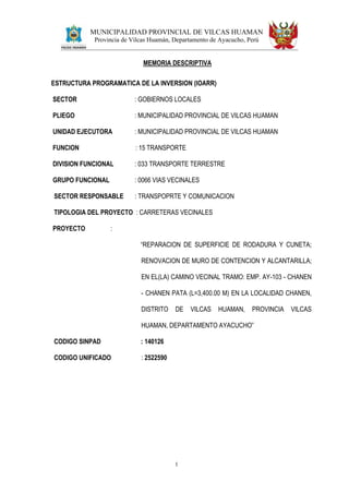 MUNICIPALIDAD PROVINCIAL DE VILCAS HUAMAN
Provincia de Vilcas Huamán, Departamento de Ayacucho, Perú
1
MEMORIA DESCRIPTIVA
ESTRUCTURA PROGRAMATICA DE LA INVERSION (IOARR)
SECTOR : GOBIERNOS LOCALES
PLIEGO : MUNICIPALIDAD PROVINCIAL DE VILCAS HUAMAN
UNIDAD EJECUTORA : MUNICIPALIDAD PROVINCIAL DE VILCAS HUAMAN
FUNCION : 15 TRANSPORTE
DIVISION FUNCIONAL : 033 TRANSPORTE TERRESTRE
GRUPO FUNCIONAL : 0066 VIAS VECINALES
SECTOR RESPONSABLE : TRANSPOPRTE Y COMUNICACION
TIPOLOGIA DEL PROYECTO : CARRETERAS VECINALES
PROYECTO :
“REPARACION DE SUPERFICIE DE RODADURA Y CUNETA;
RENOVACION DE MURO DE CONTENCION Y ALCANTARILLA;
EN EL(LA) CAMINO VECINAL TRAMO: EMP. AY-103 - CHANEN
- CHANEN PATA (L=3,400.00 M) EN LA LOCALIDAD CHANEN,
DISTRITO DE VILCAS HUAMAN, PROVINCIA VILCAS
HUAMAN, DEPARTAMENTO AYACUCHO”
CODIGO SINPAD : 140126
CODIGO UNIFICADO : 2522590
 