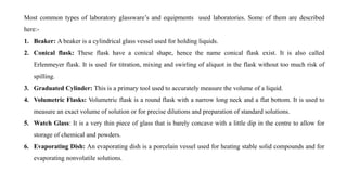 Most common types of laboratory glassware’s and equipments used laboratories. Some of them are described
here:-
1. Beaker: A beaker is a cylindrical glass vessel used for holding liquids.
2. Conical flask: These flask have a conical shape, hence the name conical flask exist. It is also called
Erlenmeyer flask. It is used for titration, mixing and swirling of aliquot in the flask without too much risk of
spilling.
3. Graduated Cylinder: This is a primary tool used to accurately measure the volume of a liquid.
4. Volumetric Flasks: Volumetric flask is a round flask with a narrow long neck and a flat bottom. It is used to
measure an exact volume of solution or for precise dilutions and preparation of standard solutions.
5. Watch Glass: It is a very thin piece of glass that is barely concave with a little dip in the centre to allow for
storage of chemical and powders.
6. Evaporating Dish: An evaporating dish is a porcelain vessel used for heating stable solid compounds and for
evaporating nonvolatile solutions.
 