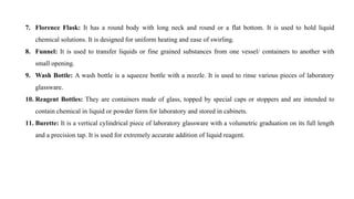 7. Florence Flask: It has a round body with long neck and round or a flat bottom. It is used to hold liquid
chemical solutions. It is designed for uniform heating and ease of swirling.
8. Funnel: It is used to transfer liquids or fine grained substances from one vessel/ containers to another with
small opening.
9. Wash Bottle: A wash bottle is a squeeze bottle with a nozzle. It is used to rinse various pieces of laboratory
glassware.
10. Reagent Bottles: They are containers made of glass, topped by special caps or stoppers and are intended to
contain chemical in liquid or powder form for laboratory and stored in cabinets.
11. Burette: It is a vertical cylindrical piece of laboratory glassware with a volumetric graduation on its full length
and a precision tap. It is used for extremely accurate addition of liquid reagent.
 
