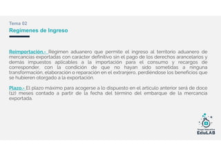 Tema 02
Regímenes de Ingreso
Reimportación.- Régimen aduanero que permite el ingreso al territorio aduanero de
mercancías exportadas con carácter definitivo sin el pago de los derechos arancelarios y
demás impuestos aplicables a la importación para el consumo y recargos de
corresponder, con la condición de que no hayan sido sometidas a ninguna
transformación, elaboración o reparación en el extranjero, perdiéndose los beneficios que
se hubieren otorgado a la exportación.
Plazo.- El plazo máximo para acogerse a lo dispuesto en el artículo anterior será de doce
(12) meses contado a partir de la fecha del término del embarque de la mercancía
exportada.
 