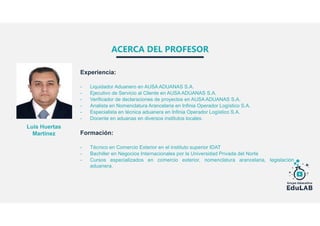ACERCA DEL PROFESOR
Experiencia:
- Liquidador Aduanero en AUSA ADUANAS S.A.
- Ejecutivo de Servicio al Cliente en AUSA ADUANAS S.A.
- Verificador de declaraciones de proyectos en AUSA ADUANAS S.A.
- Analista en Nomenclatura Arancelaria en Infinia Operador Logístico S.A.
- Especialista en técnica aduanera en Infinia Operador Logístico S.A.
- Docente en aduanas en diversos institutos locales.
Formación:
- Técnico en Comercio Exterior en el instituto superior IDAT
- Bachiller en Negocios Internacionales por la Universidad Privada del Norte
- Cursos especializados en comercio exterior, nomenclatura arancelaria, legislación
aduanera.
Luis Huertas
Martínez
 