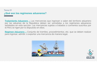 Tratamiento Aduanero .- Las mercancías que ingresan o salen del territorio aduanero
por las aduanas de la República deben ser sometidas a los regímenes aduaneros
señalados en esta sección. Las mercancías sujetas a tratados o convenios suscritos por
el Perú se rigen por lo dispuesto en ellos.
Régimen Aduanero .- Conjunto de trámites, procedimientos, etc, que se deben realizar
para ingresar, admitir, o exportar una mercancía de manera legal.
Tema 01
¿Qué son los regímenes aduaneros?
 