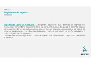 Tema 02
Regímenes de Ingreso
Importación para el Consumo .- Régimen aduanero que permite el ingreso de
mercancías al territorio aduanero para su consumo, luego del pago o garantía según
corresponda, de los derechos arancelarios y demás impuestos aplicables, así como el
pago de los recargos y multas que hubieren, y del cumplimiento de las formalidades y
otras obligaciones aduaneras.
Las mercancías extranjeras se considerarán nacionalizadas cuando haya sido concedido
el levante
 