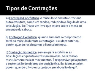 a) Contração Concêntrica: o músculo se encurta e traciona
outra estrutura, como um tendão, reduzindo o ângulo de uma
articulação. Ex:Trazer um livro que estava sobre a mesa ao
encontro da cabeça.
b) Contração Excêntrica: quando aumenta o comprimento
total do músculo durante a contração. Ex: idem anterior,
porém quando recolocamos o livro sobre mesa.
c) Contração Isométrica: servem para estabilizar as
articulações enquanto outras são movidas. Gera tensão
muscular sem realizar movimentos. É responsável pela postura
e sustentação de objetos em posição fixa. Ex: idem anterior,
porém quando o livro é sustentado em abdução de 90°.
 
