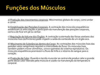 a) Produção dos movimentos corporais: Movimentos globais do corpo, como andar
e correr.
b) Estabilização das Posições Corporais: A contração dos músculos esqueléticos
estabilizam as articulações e participam da manutenção das posições corporais,
como a de ficar em pé ou sentar.
c) Regulação doVolume dos Órgãos:A contração sustentada das faixas anelares dos
músculos lisos (esfíncteres) pode impedir a saída do conteúdo de um órgão oco.
d) Movimento de Substâncias dentro do Corpo: As contrações dos músculos lisos das
paredes vasos sangüíneos regulam a intensidade do fluxo. Os músculos lisos
também podem mover alimentos, urina e gametas do sistema reprodutivo. Os
músculos esqueléticos promovem o fluxo de linfa e o retorno do sangue para o
coração.
e) Produção de Calor: Quando o tecido muscular se contrai ele produz calor e grande
parte desse calor liberado pelo músculo é usado na manutenção da temperatura
corporal.
 