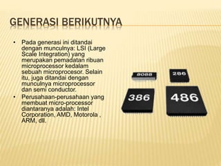 GENERASI BERIKUTNYA
• Pada generasi ini ditandai
dengan munculnya: LSI (Large
Scale Integration) yang
merupakan pemadatan ribuan
microprocessor kedalam
sebuah microprocesor. Selain
itu, juga ditandai dengan
munculnya microprocessor
dan semi conductor.
• Perusahaan-perusahaan yang
membuat micro-processor
diantaranya adalah: Intel
Corporation, AMD, Motorola ,
ARM, dll.
 
