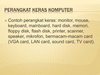 PERANGKAT KERAS KOMPUTER
 Contoh perangkat keras: monitor, mouse,
keyboard, mainboard, hard disk, memori,
floppy disk, flash disk, printer, scanner,
speaker, mikrofon, bermacam-macam card
(VGA card, LAN card, sound card, TV card).
 