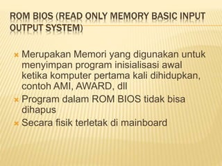 ROM BIOS (READ ONLY MEMORY BASIC INPUT
OUTPUT SYSTEM)
 Merupakan Memori yang digunakan untuk
menyimpan program inisialisasi awal
ketika komputer pertama kali dihidupkan,
contoh AMI, AWARD, dll
 Program dalam ROM BIOS tidak bisa
dihapus
 Secara fisik terletak di mainboard
 