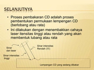 SELANJUTNYA
• Proses pembakaran CD adalah proses
pembentukan permukaan lempengan CD
(berlobang atau rata)
• Ini dilakukan dengan menembakkan cahaya
laser itensitas tinggi atau rendah yang akan
membentuk lubang atau rata
Sinar intensitas
tinggi
Sinar intensitas
Rendah (‘0’)
Sinar
dari laser
Lempengan CD yang sedang dibakar
 
