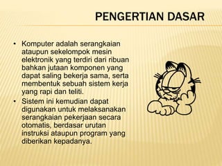 PENGERTIAN DASAR
• Komputer adalah serangkaian
ataupun sekelompok mesin
elektronik yang terdiri dari ribuan
bahkan jutaan komponen yang
dapat saling bekerja sama, serta
membentuk sebuah sistem kerja
yang rapi dan teliti.
• Sistem ini kemudian dapat
digunakan untuk melaksanakan
serangkaian pekerjaan secara
otomatis, berdasar urutan
instruksi ataupun program yang
diberikan kepadanya.
 