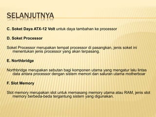 SELANJUTNYA
C. Soket Daya ATX-12 Volt untuk daya tambahan ke processor
D. Soket Processor
Soket Processor merupakan tempat processor di pasangkan, jenis soket ini
menentukan jenis processor yang akan terpasang.
E. Northbridge
Northbridge merupakan sebutan bagi komponen utama yang mengatur lalu lintas
data antara processor dengan sistem memori dan saluran utama motherboar
F. Slot Memory
Slot memory merupakan slot untuk memasang memory utama atau RAM, jenis slot
memory berbeda-beda tergantung sistem yang digunakan.
 