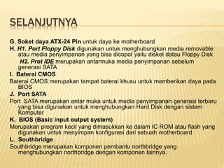 SELANJUTNYA
G. Soket daya ATX-24 Pin untuk daya ke motherboard
H. H1. Port Floppy Disk digunakan untuk menghubungkan media removable
atau media penyimpanan yang bisa dicopot yaitu disket datau Floppy Disk
H2. Prot IDE merupakan antarmuka media penyimpanan sebelum
generasi SATA
I. Baterai CMOS
Baterai CMOS merupakan tempat baterai khusu untuk memberikan daya pada
BIOS
J. Port SATA
Port SATA merupakan antar muka untuk media penyimpanan generasi terbaru
yang bisa digunakan untuk menghubungkan Hard Disk dengan sistem
Komputer
K. BIOS (Basic input output system)
Merupakan program kecil yang dimasukkan ke dalam IC ROM atau flash yang
digunakan untuk menyimpan konfigurasi dari sebuah motherboard
L. Southbridge
Southbridge merupakan komponen pembantu northbridge yang
menghubungkan northbridge dengan komponen lainnya.
 