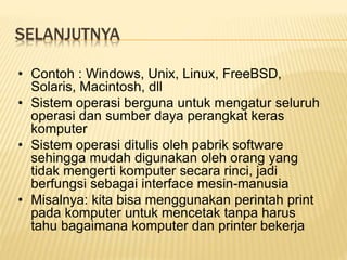 SELANJUTNYA
• Contoh : Windows, Unix, Linux, FreeBSD,
Solaris, Macintosh, dll
• Sistem operasi berguna untuk mengatur seluruh
operasi dan sumber daya perangkat keras
komputer
• Sistem operasi ditulis oleh pabrik software
sehingga mudah digunakan oleh orang yang
tidak mengerti komputer secara rinci, jadi
berfungsi sebagai interface mesin-manusia
• Misalnya: kita bisa menggunakan perintah print
pada komputer untuk mencetak tanpa harus
tahu bagaimana komputer dan printer bekerja
 